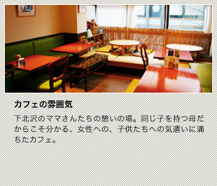 下北沢のママさんたちの憩いの場。同じ子を持つ母だからこそ分かる、女性への、子供たちへの気遣いに満ちたカフェ。