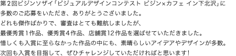 第2回ビジンソザイ「ビジュアルデザインコンテストビジン×カフェイン下北沢」に多数のご応募をいただき、ありがとうございました。どれも傑作ばかりで、審査はとても難航しましたが、最優秀賞1作品、優秀賞○作品、店舗賞○作品を選ばせていただきました。惜しくも入賞に至らなかった作品の中にも、素晴らしいアイデアやデザインが多数。次回も入賞を目指して、ぜひチャレンジしていただければと思います!